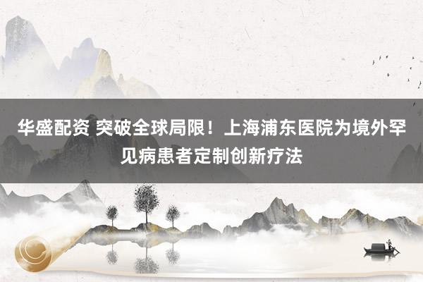 华盛配资 突破全球局限！上海浦东医院为境外罕见病患者定制创新疗法