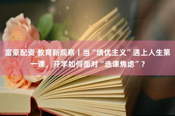 富豪配资 教育新观察丨当“绩优主义”遇上人生第一课，开学如何面对“选课焦虑”？