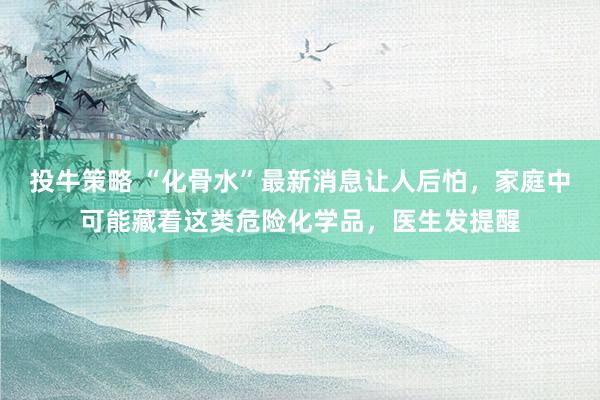 投牛策略 “化骨水”最新消息让人后怕，家庭中可能藏着这类危险化学品，医生发提醒