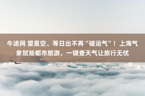 牛途网 望星空、等日出不再“碰运气”！上海气象赋能都市旅游，一键查天气让旅行无忧
