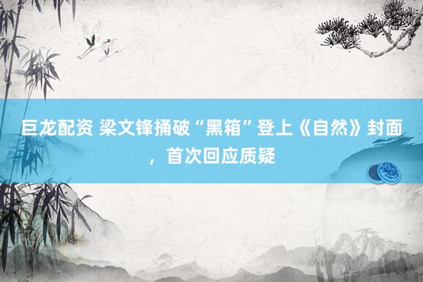 巨龙配资 梁文锋捅破“黑箱”登上《自然》封面，首次回应质疑