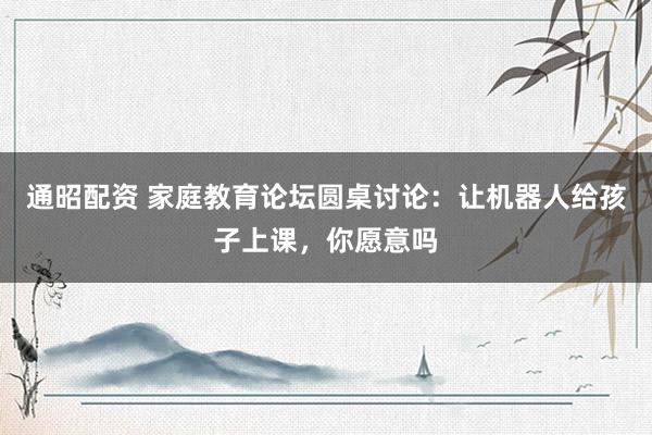 通昭配资 家庭教育论坛圆桌讨论：让机器人给孩子上课，你愿意吗