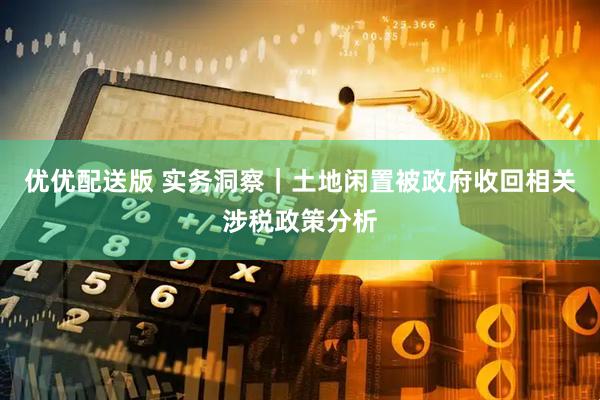 优优配送版 实务洞察｜土地闲置被政府收回相关涉税政策分析