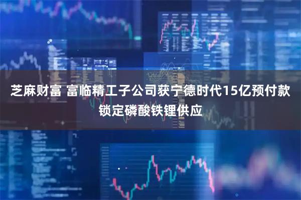 芝麻财富 富临精工子公司获宁德时代15亿预付款锁定磷酸铁锂供应