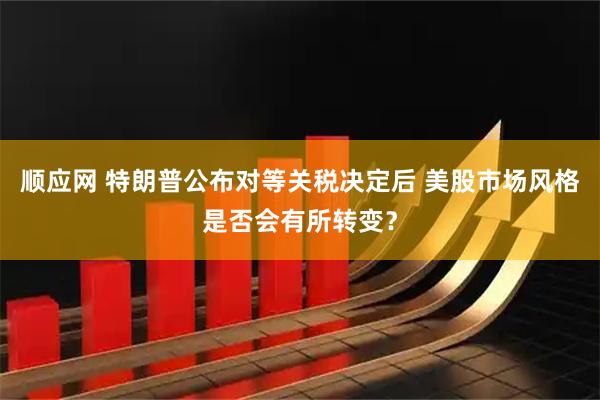 顺应网 特朗普公布对等关税决定后 美股市场风格是否会有所转变？