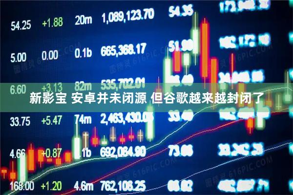 新影宝 安卓并未闭源 但谷歌越来越封闭了