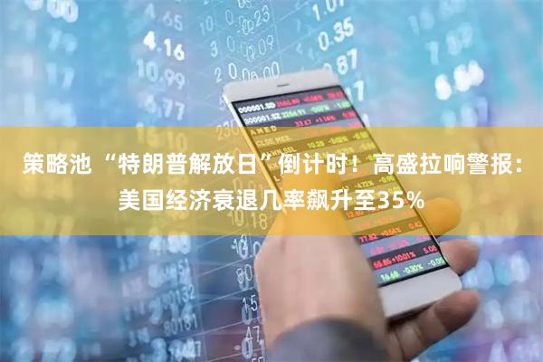 策略池 “特朗普解放日”倒计时！高盛拉响警报：美国经济衰退几率飙升至35%