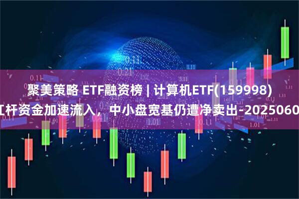 聚美策略 ETF融资榜 | 计算机ETF(159998)杠杆资金加速流入，中小盘宽基仍遭净卖出-20250606
