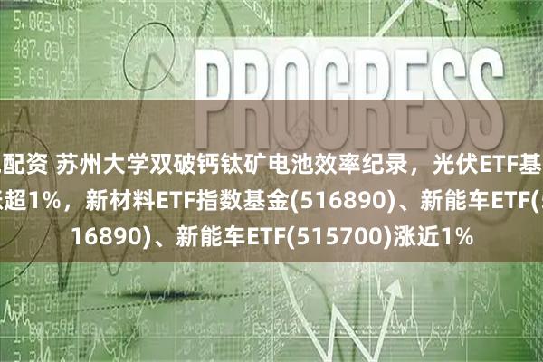 悦配资 苏州大学双破钙钛矿电池效率纪录，光伏ETF基金(516180)早盘涨超1%，新材料ETF指数基金(516890)、新能车ETF(515700)涨近1%