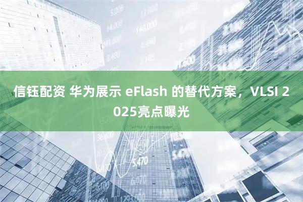 信钰配资 华为展示 eFlash 的替代方案，VLSI 2025亮点曝光
