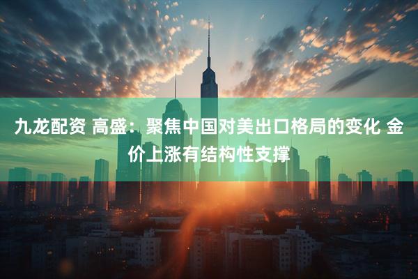九龙配资 高盛：聚焦中国对美出口格局的变化 金价上涨有结构性支撑