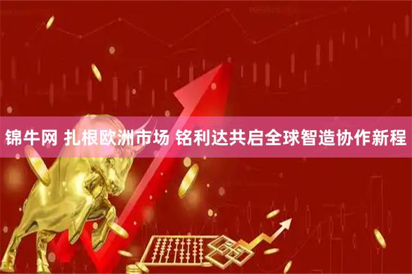 锦牛网 扎根欧洲市场 铭利达共启全球智造协作新程