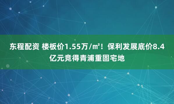 东程配资 楼板价1.55万/㎡！保利发展底价8.4亿元竞得青浦重固宅地