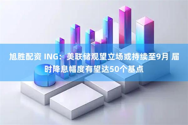 旭胜配资 ING：美联储观望立场或持续至9月 届时降息幅度有望达50个基点