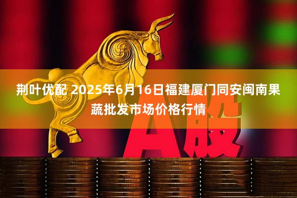 荆叶优配 2025年6月16日福建厦门同安闽南果蔬批发市场价格行情