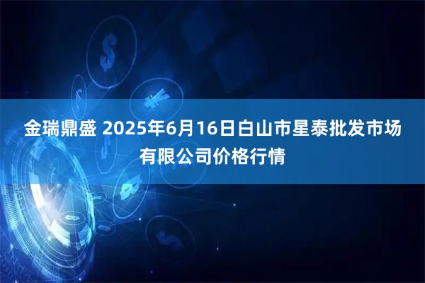 金瑞鼎盛 2025年6月16日白山市星泰批发市场有限公司价格行情