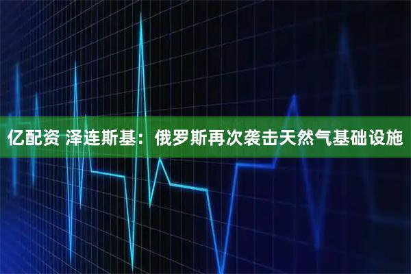 亿配资 泽连斯基：俄罗斯再次袭击天然气基础设施