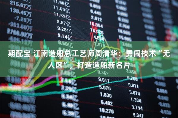 期配宝 江南造船总工艺师周清华：勇闯技术“无人区”，打造造船新名片
