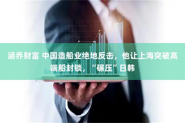 涵乔财富 中国造船业绝地反击，他让上海突破高端船封锁，“碾压”日韩