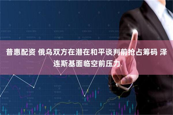 普惠配资 俄乌双方在潜在和平谈判前抢占筹码 泽连斯基面临空前压力