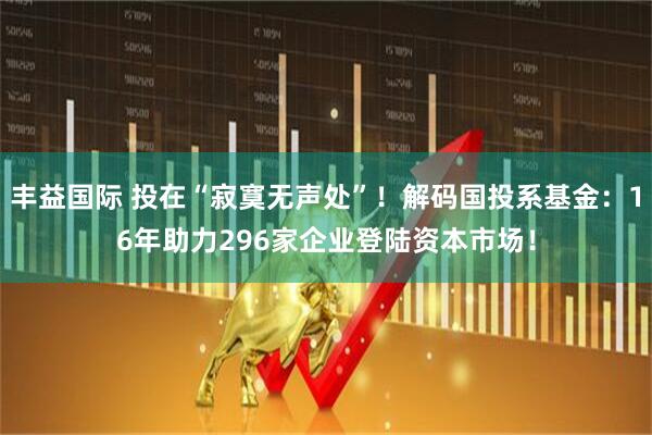 丰益国际 投在“寂寞无声处”！解码国投系基金：16年助力296家企业登陆资本市场！