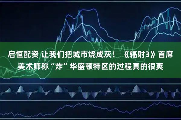 启恒配资 让我们把城市烧成灰！ 《辐射3》首席美术师称“炸”华盛顿特区的过程真的很爽