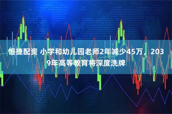 恒捷配资 小学和幼儿园老师2年减少45万，2039年高等教育将深度洗牌