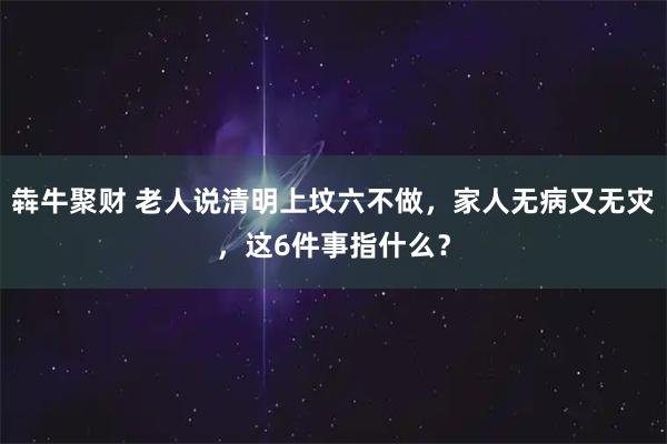 犇牛聚财 老人说清明上坟六不做，家人无病又无灾，这6件事指什么？