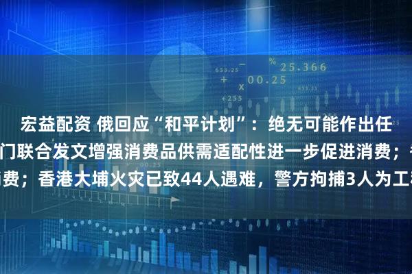 宏益配资 俄回应“和平计划”：绝无可能作出任何让步；工信部等六部门联合发文增强消费品供需适配性进一步促进消费；香港大埔火灾已致44人遇难，警方拘捕3人为工程公司负责人丨早报