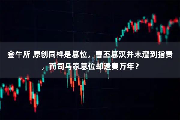 金牛所 原创同样是篡位,曹丕篡汉并未遭到指责,而司马家篡位却遗臭万年?